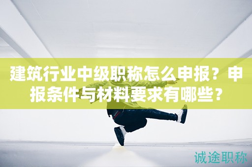 建筑行業(yè)中級職稱怎么申報(bào)？申報(bào)條件與材料要求有哪些？