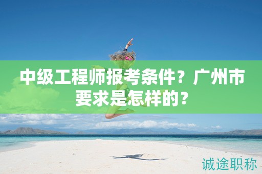 2024年中級工程師報考條件是什么？廣州市要求是怎樣的？
