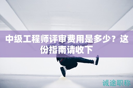 2024年中級工程師評審費用是多少？這份指南請收下