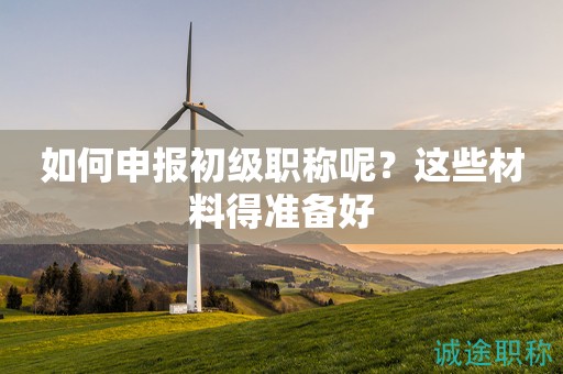 如何申報初級職稱呢？這些材料得準備好