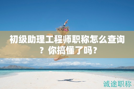 初級助理工程師職稱怎么查詢 ？你搞懂了嗎？