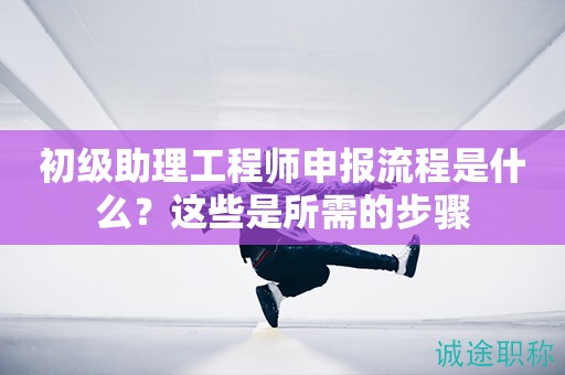 初級(jí)助理工程師申報(bào)流程是什么？這些是所需的步驟