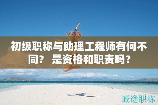 初級職稱與助理工程師有何不同？ 是資格和職責(zé)嗎？