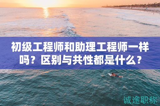 初級工程師和助理工程師一樣嗎？區(qū)別與共性都是什么？