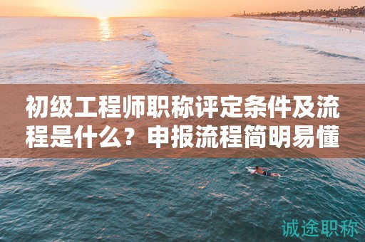 初級工程師職稱評定條件及流程是什么？申報流程簡明易懂