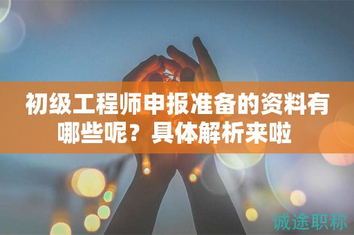 初級工程師申報準(zhǔn)備的資料有哪些呢？具體解析來啦 