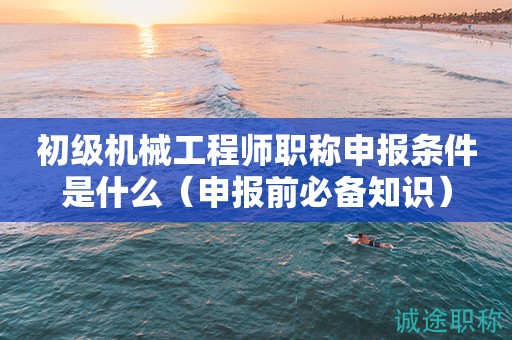 初級機械工程師職稱申報條件是什么（申報前必備知識）