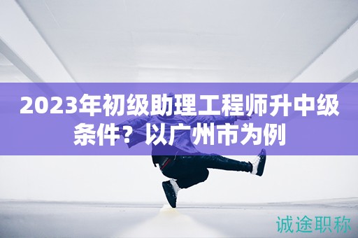 2023年初級助理工程師升中級條件？以廣州市為例