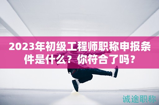 2023年初級工程師職稱申報(bào)條件是什么？你符合了嗎？