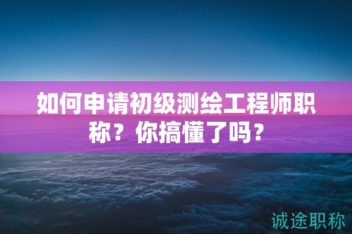 如何申請初級測繪工程師職稱？你搞懂了嗎？