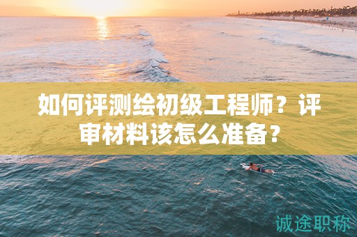 如何評(píng)測(cè)繪初級(jí)工程師？評(píng)審材料該怎么準(zhǔn)備？