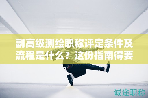 副高級測繪職稱評定條件及流程是什么？這份指南得要看