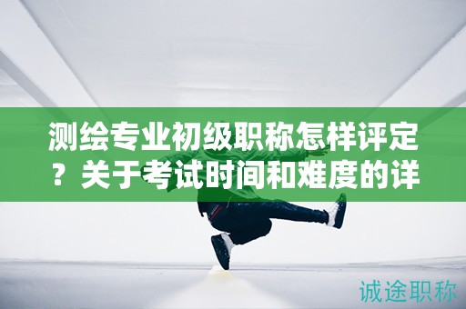 測繪專業(yè)初級職稱怎樣評定？關于考試時間和難度的詳解