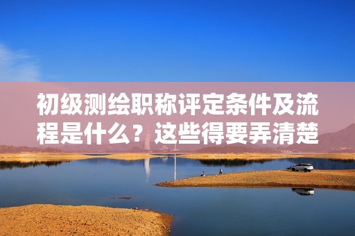 2024年初級測繪職稱評定條件及流程是什么？這些得要弄清楚