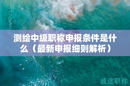 測繪中級職稱申報(bào)條件是什么（最新申報(bào)細(xì)則解析）