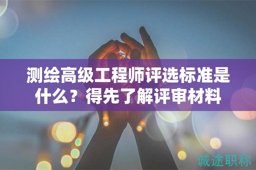 測(cè)繪高級(jí)工程師評(píng)選標(biāo)準(zhǔn)是什么？得先了解評(píng)審材料