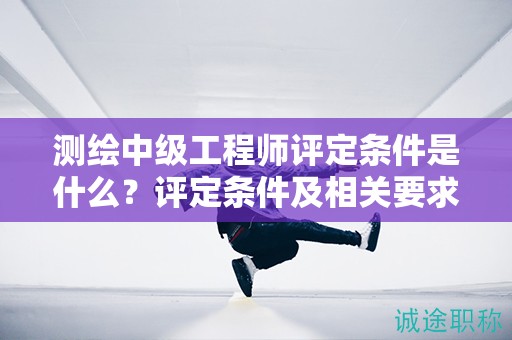 測(cè)繪中級(jí)工程師評(píng)定條件是什么？評(píng)定條件及相關(guān)要求都在這