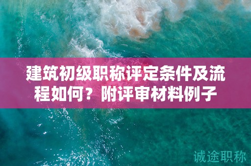 建筑初級職稱評定條件及流程如何？附評審材料例子