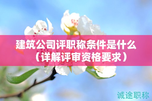 建筑公司評(píng)職稱(chēng)條件是什么（詳解評(píng)審資格要求）