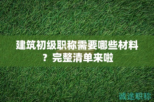 建筑初級職稱需要哪些材料？完整清單來啦