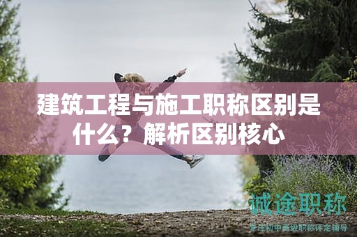 建筑工程與施工職稱區(qū)別是什么？解析區(qū)別核心
