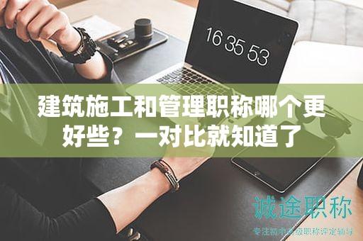 建筑施工和管理職稱哪個更好些？一對比就知道了