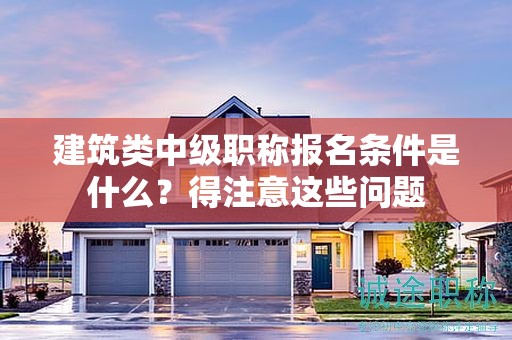 建筑類中級(jí)職稱報(bào)名條件是什么？得注意這些問(wèn)題