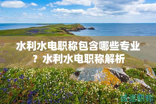 水利水電職稱包含哪些專業(yè)？水利水電職稱解析