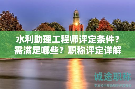 水利助理工程師評定條件？需滿足哪些？職稱評定詳解