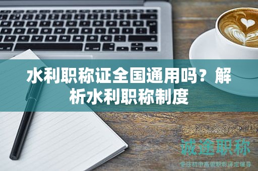 水利職稱證全國通用嗎？解析水利職稱制度