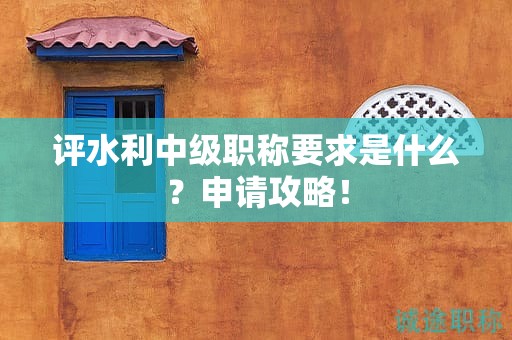 評水利中級職稱要求是什么？申請攻略！