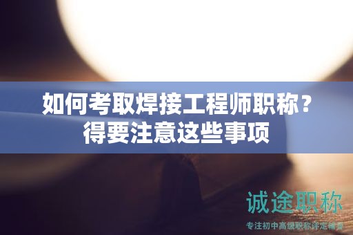 如何考取焊接工程師職稱？得要注意這些事項