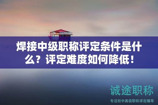焊接中級(jí)職稱評(píng)定條件是什么？評(píng)定難度如何降低！