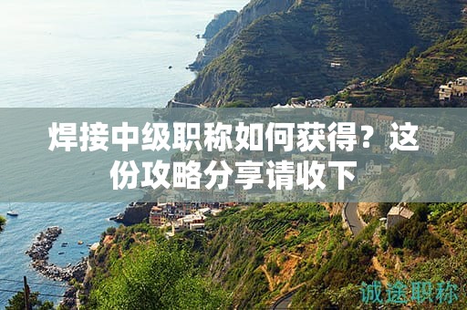 焊接中級職稱如何獲得？這份攻略分享請收下