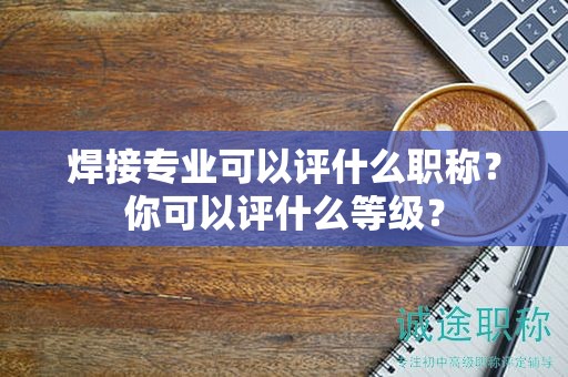 焊接專業(yè)可以評什么職稱？你可以評什么等級？