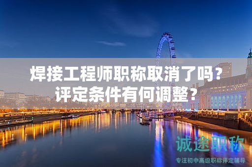 焊接工程師職稱取消了嗎？評定條件有何調(diào)整？