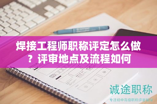 焊接工程師職稱評定怎么做？評審地點及流程如何