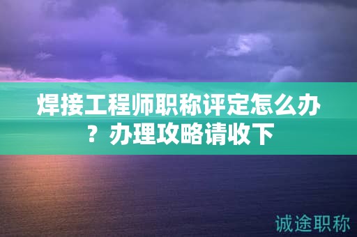 焊接工程師職稱評(píng)定怎么辦？辦理攻略請(qǐng)收下