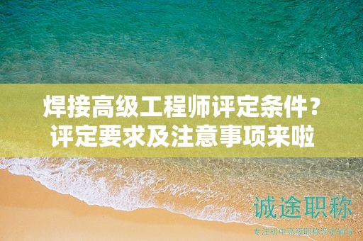 焊接高級工程師評定條件是什么？評定要求及注意事項來啦