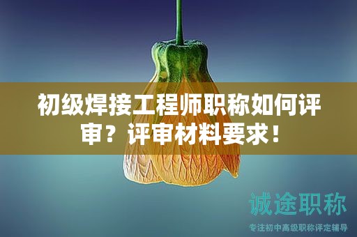 初級(jí)焊接工程師職稱如何評(píng)審？評(píng)審材料要求！