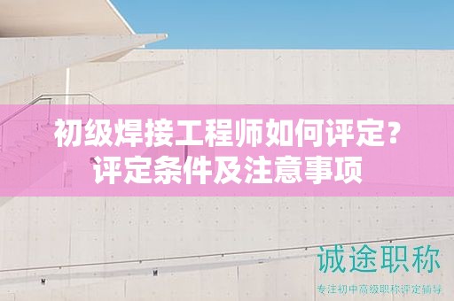 初級(jí)焊接工程師如何評(píng)定？評(píng)定條件及注意事項(xiàng)