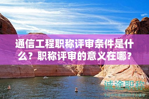 通信工程職稱(chēng)評(píng)審條件是什么？職稱(chēng)評(píng)審的意義在哪？