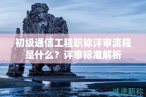 初級通信工程職稱評審流程是什么？評審標(biāo)準(zhǔn)解析