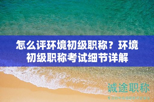 怎么評(píng)環(huán)境初級(jí)職稱？環(huán)境初級(jí)職稱考試細(xì)節(jié)詳解