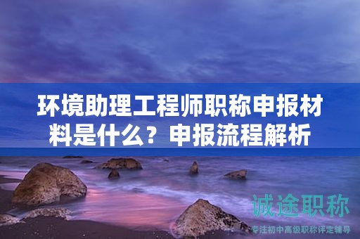 環(huán)境助理工程師職稱申報(bào)材料是什么？申報(bào)流程解析