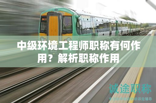 中級(jí)環(huán)境工程師職稱有何作用？解析職稱作用
