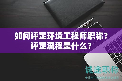 如何評(píng)定環(huán)境工程師職稱？評(píng)定流程是什么？