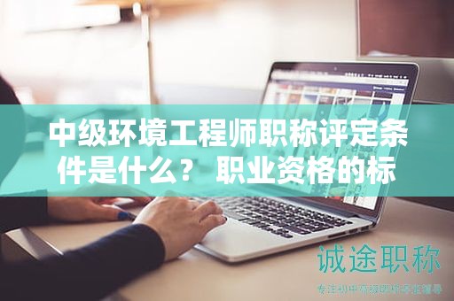 中級(jí)環(huán)境工程師職稱評(píng)定條件是什么？ 職業(yè)資格的標(biāo)準(zhǔn)來啦
