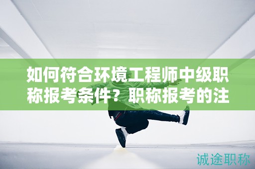 如何符合環(huán)境工程師中級(jí)職稱報(bào)考條件？職稱報(bào)考的注意事項(xiàng)