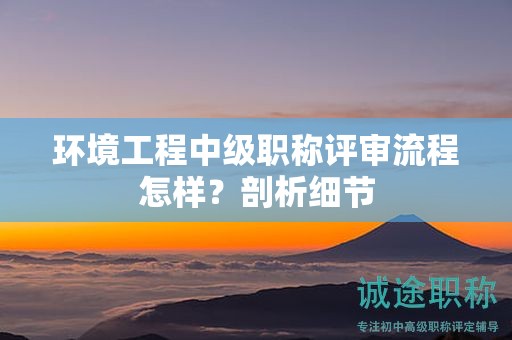 環(huán)境工程中級(jí)職稱評(píng)審流程怎樣？剖析細(xì)節(jié)